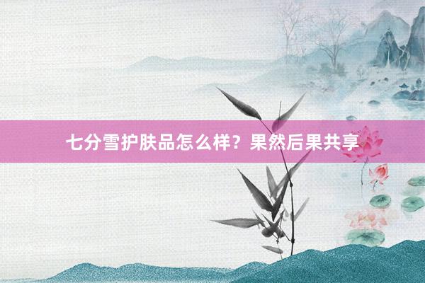 七分雪护肤品怎么样？果然后果共享