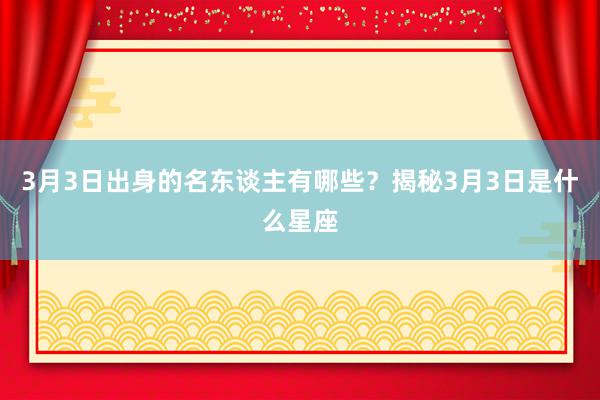 3月3日出身的名东谈主有哪些？揭秘3月3日是什么星座