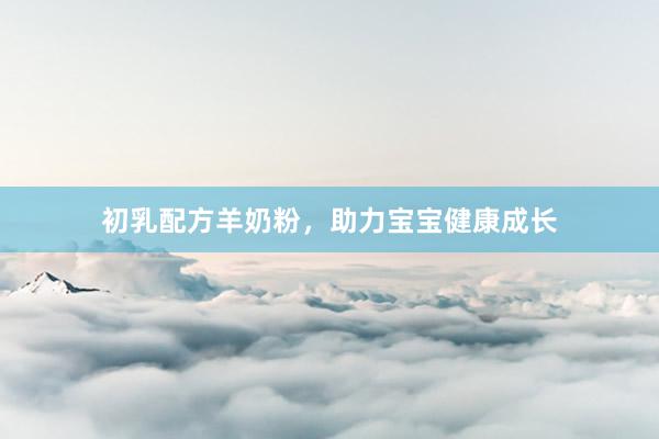 初乳配方羊奶粉，助力宝宝健康成长
