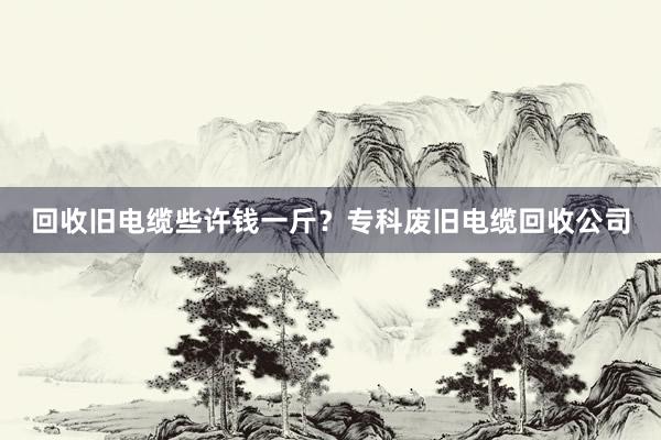 回收旧电缆些许钱一斤？专科废旧电缆回收公司