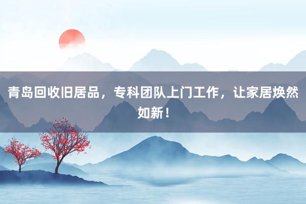 青岛回收旧居品，专科团队上门工作，让家居焕然如新！