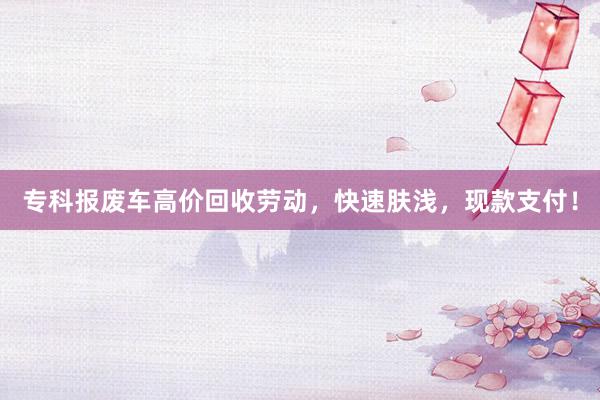 专科报废车高价回收劳动，快速肤浅，现款支付！